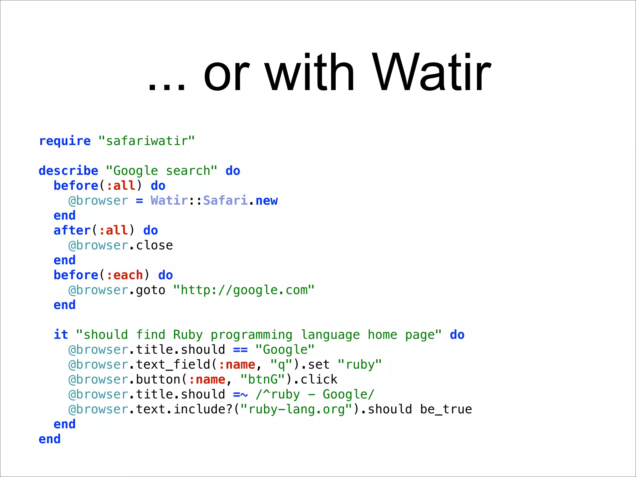 ... or with Watir
require "safariwatir"

describe "Google search" do
  before(:all) do
    @browser = Watir::Safari.new
  end
  after(:all) do
    @browser.close
  end
  before(:each) do
    @browser.goto "http://google.com"
  end

  it "should find Ruby programming language home page" do
    @browser.title.should == "Google"
    @browser.text_field(:name, "q").set "ruby"
    @browser.button(:name, "btnG").click
    @browser.title.should =~ /^ruby - Google/
    @browser.text.include?("ruby-lang.org").should be_true
  end
end
 