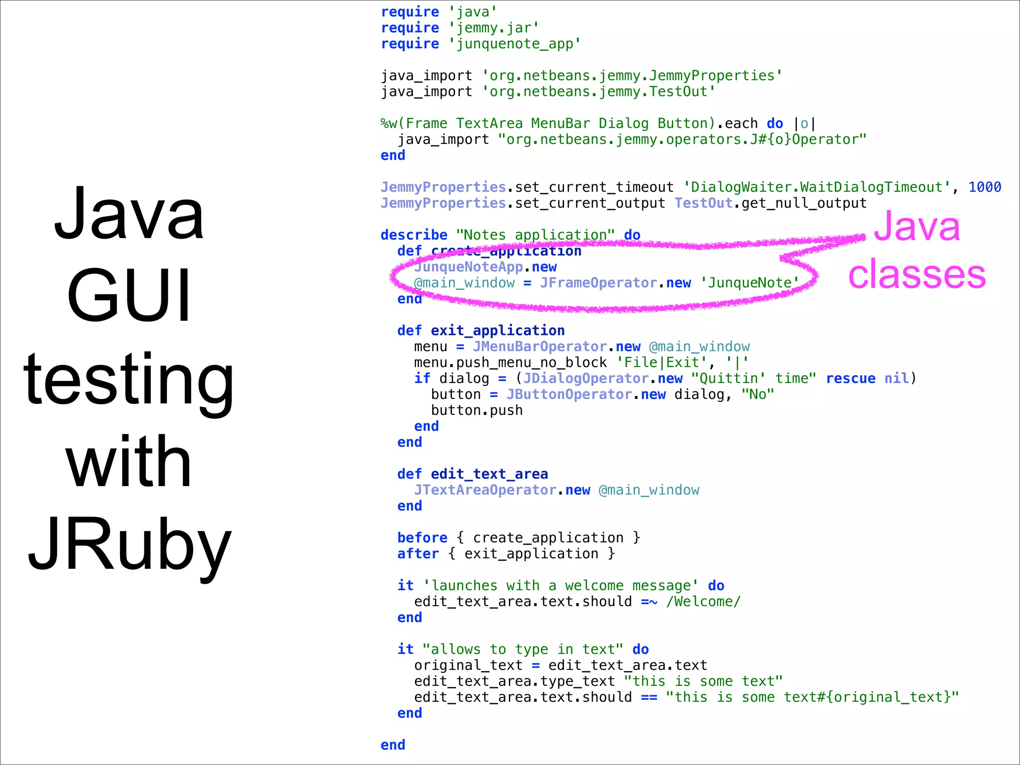 require 'java'
          require 'jemmy.jar'
          require 'junquenote_app'

          java_import 'org.netbeans.jemmy.JemmyProperties'
          java_import 'org.netbeans.jemmy.TestOut'

          %w(Frame TextArea MenuBar Dialog Button).each do |o|
            java_import "org.netbeans.jemmy.operators.J#{o}Operator"
          end




 Java
          JemmyProperties.set_current_timeout 'DialogWaiter.WaitDialogTimeout', 1000
          JemmyProperties.set_current_output TestOut.get_null_output

          describe "Notes application" do
            def create_application
                                                                  Java
                                                                 classes
  GUI
              JunqueNoteApp.new
              @main_window = JFrameOperator.new 'JunqueNote'
            end

           def exit_application



testing
             menu = JMenuBarOperator.new @main_window
             menu.push_menu_no_block 'File|Exit', '|'
             if dialog = (JDialogOperator.new "Quittin' time" rescue nil)
               button = JButtonOperator.new dialog, "No"
               button.push
             end


  with
           end

           def edit_text_area
             JTextAreaOperator.new @main_window
           end



JRuby      before { create_application }
           after { exit_application }

           it 'launches with a welcome message' do
             edit_text_area.text.should =~ /Welcome/
           end

           it "allows to type in text" do
             original_text = edit_text_area.text
             edit_text_area.type_text "this is some text"
             edit_text_area.text.should == "this is some text#{original_text}"
           end

          end
 