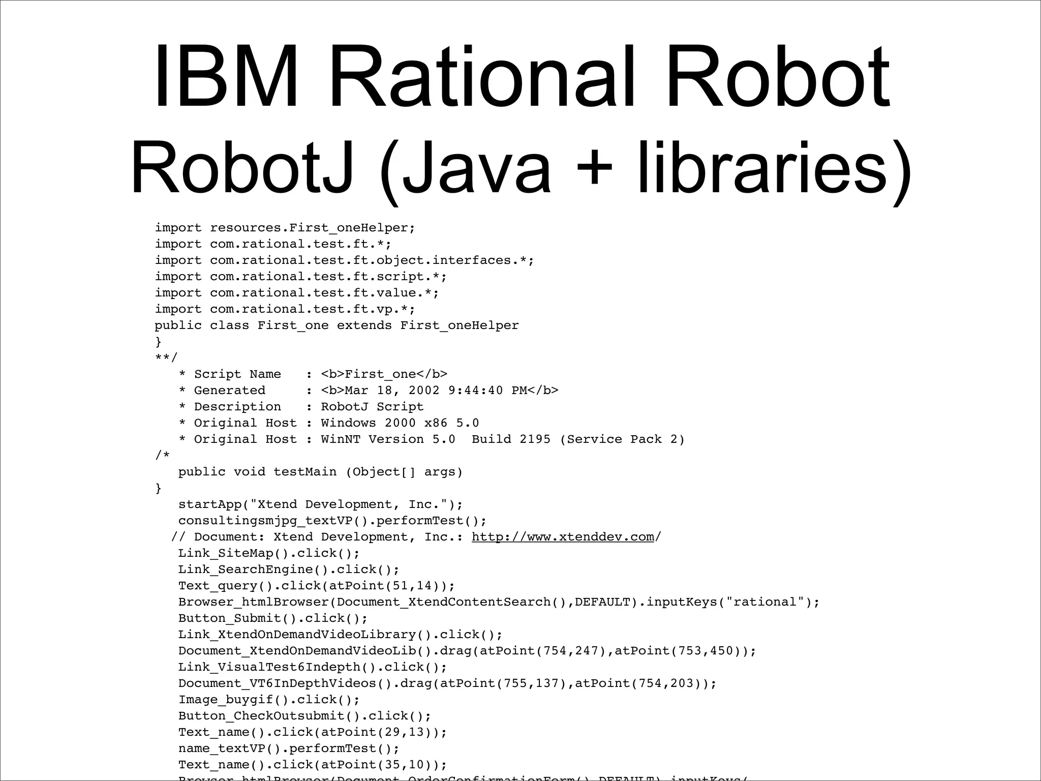 IBM Rational Robot
RobotJ (Java + libraries)
import resources.First_oneHelper;
import com.rational.test.ft.*;
import com.rational.test.ft.object.interfaces.*;
import com.rational.test.ft.script.*;
import com.rational.test.ft.value.*;
import com.rational.test.ft.vp.*;
public class First_one extends First_oneHelper
}
**/
    * Script Name   : <b>First_one</b>
    * Generated     : <b>Mar 18, 2002 9:44:40 PM</b>
    * Description   : RobotJ Script
    * Original Host : Windows 2000 x86 5.0
    * Original Host : WinNT Version 5.0 Build 2195 (Service Pack 2)
/*
    public void testMain (Object[] args)
}
    startApp("Xtend Development, Inc.");
    consultingsmjpg_textVP().performTest();
   // Document: Xtend Development, Inc.: http://www.xtenddev.com/
    Link_SiteMap().click();
    Link_SearchEngine().click();
    Text_query().click(atPoint(51,14));
    Browser_htmlBrowser(Document_XtendContentSearch(),DEFAULT).inputKeys("rational");
    Button_Submit().click();
    Link_XtendOnDemandVideoLibrary().click();
    Document_XtendOnDemandVideoLib().drag(atPoint(754,247),atPoint(753,450));
    Link_VisualTest6Indepth().click();
    Document_VT6InDepthVideos().drag(atPoint(755,137),atPoint(754,203));
    Image_buygif().click();
    Button_CheckOutsubmit().click();
    Text_name().click(atPoint(29,13));
    name_textVP().performTest();
    Text_name().click(atPoint(35,10));
 