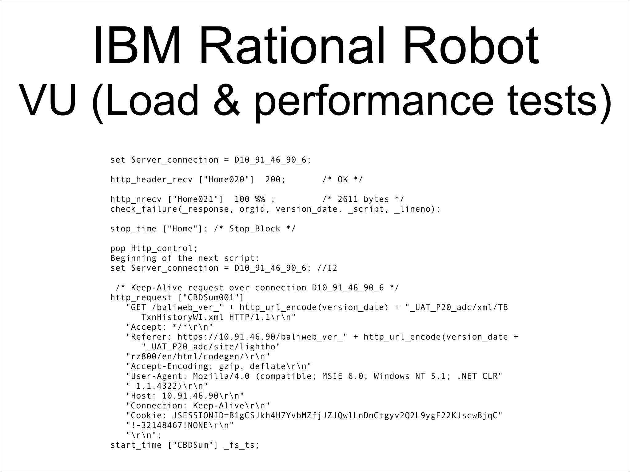 IBM Rational Robot
VU (Load & performance tests)
    set Server_connection = D10_91_46_90_6;

    http_header_recv ["Home020"]   200;       /* OK */

    http_nrecv ["Home021"] 100 %% ;          /* 2611 bytes */
    check_failure(_response, orgid, version_date, _script, _lineno);

    stop_time ["Home"]; /* Stop_Block */

    pop Http_control;
    Beginning of the next script:
    set Server_connection = D10_91_46_90_6; //I2

     /* Keep-Alive request over connection D10_91_46_90_6 */
    http_request ["CBDSum001"]
       "GET /baliweb_ver_" + http_url_encode(version_date) + "_UAT_P20_adc/xml/TB
          TxnHistoryWI.xml HTTP/1.1rn"
       "Accept: */*rn"
       "Referer: https://10.91.46.90/baliweb_ver_" + http_url_encode(version_date +
          "_UAT_P20_adc/site/lightho"
       "rz800/en/html/codegen/rn"
       "Accept-Encoding: gzip, deflatern"
       "User-Agent: Mozilla/4.0 (compatible; MSIE 6.0; Windows NT 5.1; .NET CLR"
       " 1.1.4322)rn"
       "Host: 10.91.46.90rn"
       "Connection: Keep-Alivern"
       "Cookie: JSESSIONID=B1gCSJkh4H7YvbMZfjJZJQwlLnDnCtgyv2Q2L9ygF22KJscwBjqC"
       "!-32148467!NONErn"
       "rn";
    start_time ["CBDSum"] _fs_ts;
 