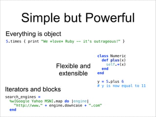 Simple but Powerful
Everything is object
5.times { print "We *love* Ruby -- it's outrageous!" }


                                         class Numeric
                                           def plus(x)
                                             self.+(x)
                       Flexible and        end
                        extensible       end

                                         y = 5.plus 6
                                         # y is now equal to 11
Iterators and blocks
search_engines =
  %w[Google Yahoo MSN].map do |engine|
    "http://www." + engine.downcase + ".com"
  end
 