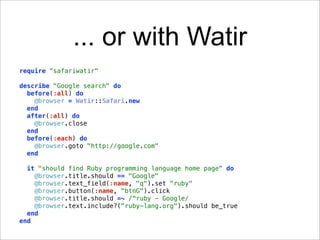 ... or with Watir
require "safariwatir"

describe "Google search" do
  before(:all) do
    @browser = Watir::Safari.new
  end
  after(:all) do
    @browser.close
  end
  before(:each) do
    @browser.goto "http://google.com"
  end

  it "should find Ruby programming language home page" do
    @browser.title.should == "Google"
    @browser.text_field(:name, "q").set "ruby"
    @browser.button(:name, "btnG").click
    @browser.title.should =~ /^ruby - Google/
    @browser.text.include?("ruby-lang.org").should be_true
  end
end
 