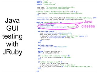 require 'java'
          require 'jemmy.jar'
          require 'junquenote_app'

          java_import 'org.netbeans.jemmy.JemmyProperties'
          java_import 'org.netbeans.jemmy.TestOut'

          %w(Frame TextArea MenuBar Dialog Button).each do |o|
            java_import "org.netbeans.jemmy.operators.J#{o}Operator"
          end




 Java
          JemmyProperties.set_current_timeout 'DialogWaiter.WaitDialogTimeout', 1000
          JemmyProperties.set_current_output TestOut.get_null_output

          describe "Notes application" do
            def create_application
                                                                  Java
                                                                 classes
  GUI
              JunqueNoteApp.new
              @main_window = JFrameOperator.new 'JunqueNote'
            end

           def exit_application



testing
             menu = JMenuBarOperator.new @main_window
             menu.push_menu_no_block 'File|Exit', '|'
             if dialog = (JDialogOperator.new "Quittin' time" rescue nil)
               button = JButtonOperator.new dialog, "No"
               button.push
             end


  with
           end

           def edit_text_area
             JTextAreaOperator.new @main_window
           end



JRuby      before { create_application }
           after { exit_application }

           it 'launches with a welcome message' do
             edit_text_area.text.should =~ /Welcome/
           end

           it "allows to type in text" do
             original_text = edit_text_area.text
             edit_text_area.type_text "this is some text"
             edit_text_area.text.should == "this is some text#{original_text}"
           end

          end
 