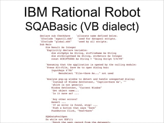IBM Rational Robot
SQABasic (VB dialect)
  declare sub CheckSave     'allocate name defined below.
  '$Include "sqautil.sbh"    'used for datapool scripts.
  '$Include "global.sbh"     'used by all scripts.
  Sub Main
  !   Dim Result As Integer
  !   'Explicitly declare variable:
  !   !   dim strOpSys As String, strFileName As String
  !   !   dim strScriptUsed As String, strReturn As Integer
  !   !   const SCRIPTUSED As String = "Using Script 5/8/99"

  !   'Assuming that the application is opened by the calling module:
  !   'Press Alt-File, Save As to open dialog box:
  !   !   InputKeys %"FA"
  !   !   '    MenuSelect "File->Save As..." not used

  !   'Analyze pop-up window to detect and handle unexpected dialog:
  !   !   'Instead of Window SetContext, "Caption=Save As", ""
  !   !   'which is not generic:
  !   !   Window SetContext, "Current Window"
  !   !   'Get object name...
  !   !   'Is it save as? ...

  !   !   'Any other errors?
  !   !   Assert ...
  !   !   'If an error is found, stop! ...
  !   !   'Push a button that says "Save"
  !   !   PushButton Click, "Text=Save"

  !   SQADataPoolOpen
  !   Do while not EOF(1)
  !   !   'Fetch the next record from the datapool:
 