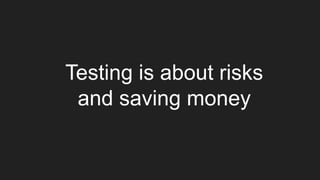 Testing is about risks
and saving money
 