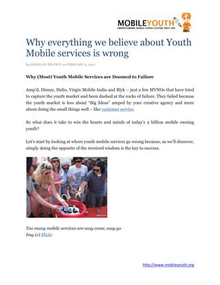 Why everything we believe about Youth
Mobile services is wrong
by GRAHAM BROWN on FEBRUARY 9, 2012


Why (Most) Youth Mobile Services are Doomed to Failure


Amp’d, Disney, Helio, Virgin Mobile India and Blyk – just a few MVNOs that have tried
to capture the youth market and been dashed at the rocks of failure. They failed because
the youth market is less about “Big Ideas” amped by your creative agency and more
about doing the small things well – like customer service.


So what does it take to win the hearts and minds of today’s 2 billion mobile owning
youth?


Let’s start by looking at where youth mobile services go wrong because, as we’ll discover,
simply doing the opposite of the received wisdom is the key to success.




Too many mobile services are easy come, easy go
Img (c) Flickr




                                                              http://www.mobileyouth.org
 
