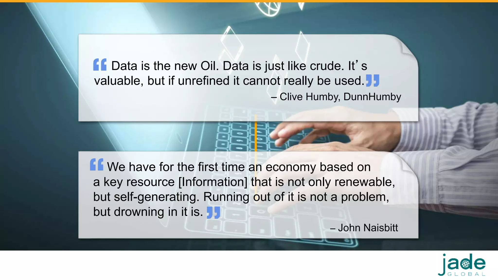 Data is the new Oil. Data is just like crude. It’s
valuable, but if unrefined it cannot really be used.
– Clive Humby, DunnHumby
11
We have for the first time an economy based on
a key resource [Information] that is not only renewable,
but self-generating. Running out of it is not a problem,
but drowning in it is.
– John Naisbitt
 