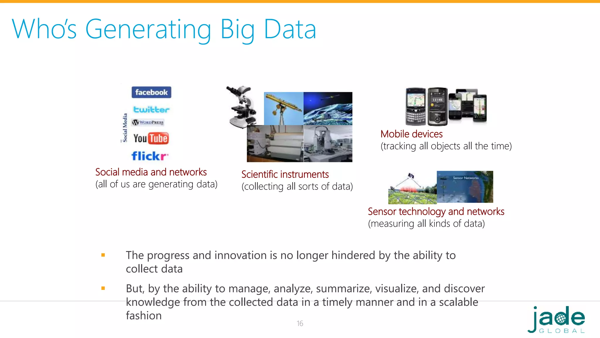 Who’s Generating Big Data
Social media and networks
(all of us are generating data)
Scientific instruments
(collecting all sorts of data)
Mobile devices
(tracking all objects all the time)
Sensor technology and networks
(measuring all kinds of data)
 The progress and innovation is no longer hindered by the ability to
collect data
 But, by the ability to manage, analyze, summarize, visualize, and discover
knowledge from the collected data in a timely manner and in a scalable
fashion
16
 