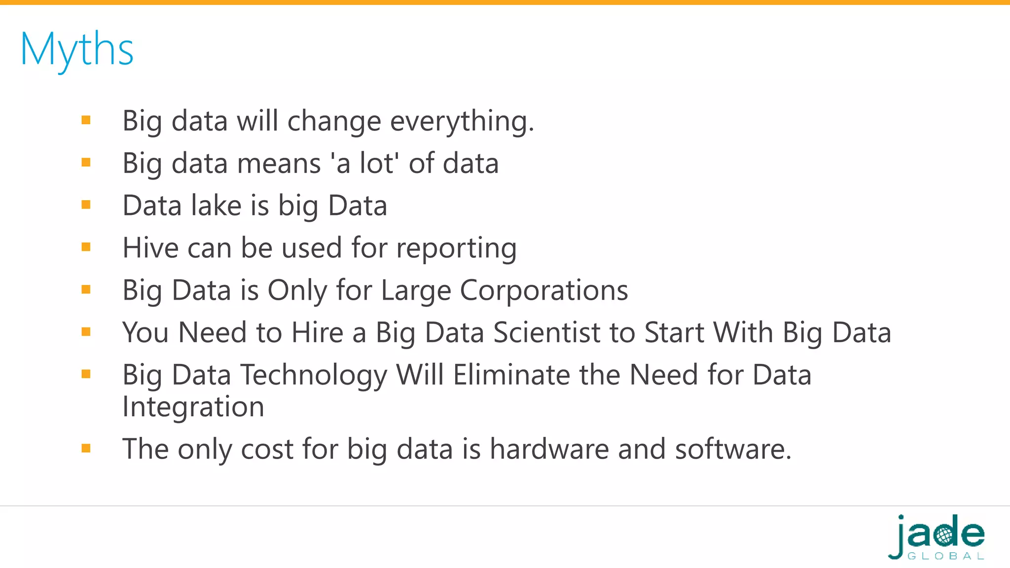 Myths
 Big data will change everything.
 Big data means 'a lot' of data
 Data lake is big Data
 Hive can be used for reporting
 Big Data is Only for Large Corporations
 You Need to Hire a Big Data Scientist to Start With Big Data
 Big Data Technology Will Eliminate the Need for Data
Integration
 The only cost for big data is hardware and software.
 