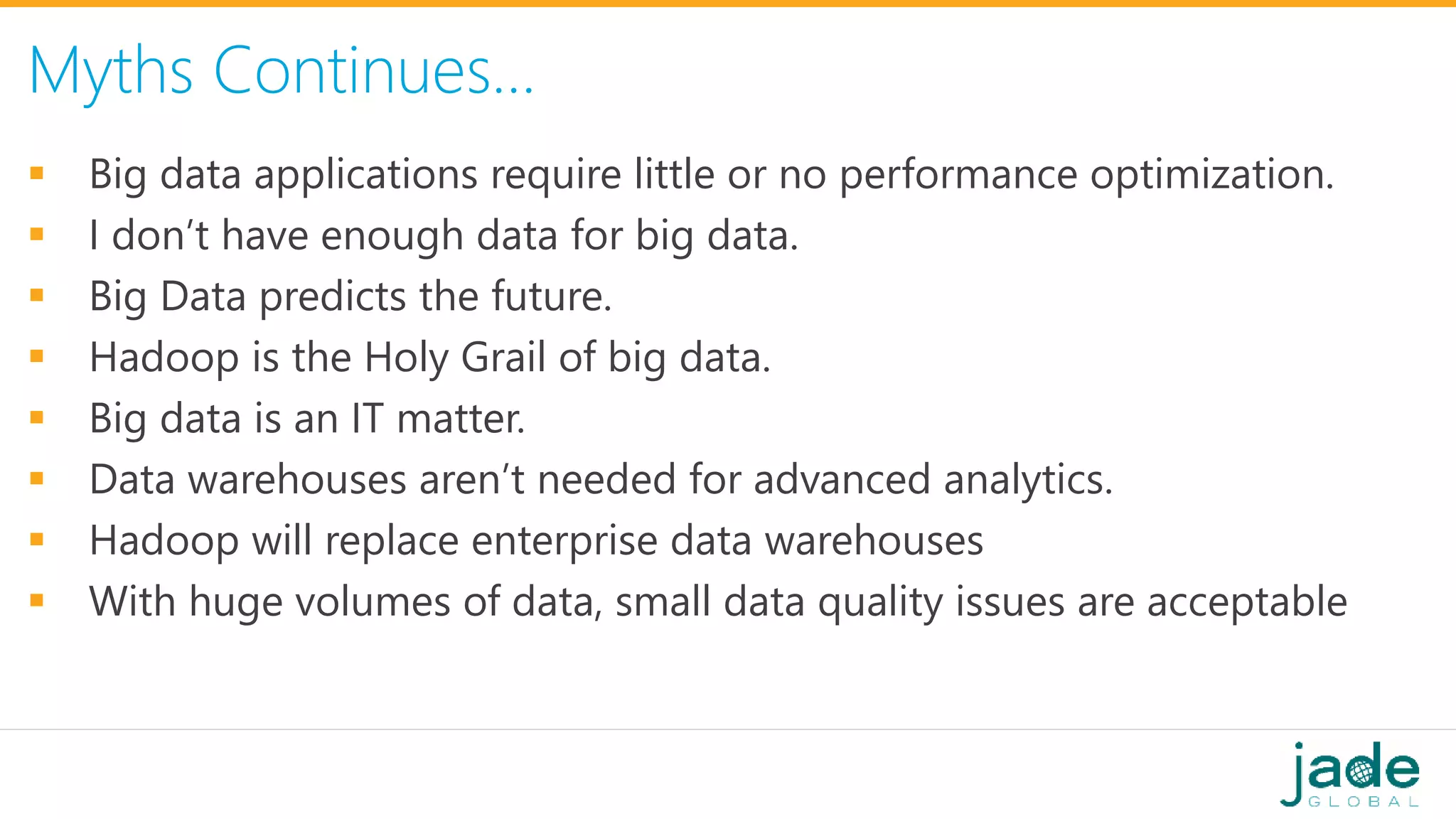 Myths Continues…
 Big data applications require little or no performance optimization.
 I don’t have enough data for big data.
 Big Data predicts the future.
 Hadoop is the Holy Grail of big data.
 Big data is an IT matter.
 Data warehouses aren’t needed for advanced analytics.
 Hadoop will replace enterprise data warehouses
 With huge volumes of data, small data quality issues are acceptable
 