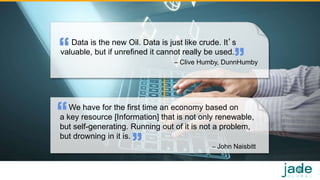 Data is the new Oil. Data is just like crude. It’s
valuable, but if unrefined it cannot really be used.
– Clive Humby, DunnHumby
11
We have for the first time an economy based on
a key resource [Information] that is not only renewable,
but self-generating. Running out of it is not a problem,
but drowning in it is.
– John Naisbitt
 