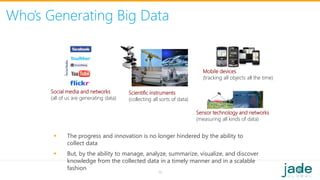 Who’s Generating Big Data
Social media and networks
(all of us are generating data)
Scientific instruments
(collecting all sorts of data)
Mobile devices
(tracking all objects all the time)
Sensor technology and networks
(measuring all kinds of data)
 The progress and innovation is no longer hindered by the ability to
collect data
 But, by the ability to manage, analyze, summarize, visualize, and discover
knowledge from the collected data in a timely manner and in a scalable
fashion
16
 
