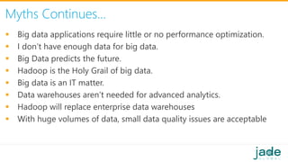 Myths Continues…
 Big data applications require little or no performance optimization.
 I don’t have enough data for big data.
 Big Data predicts the future.
 Hadoop is the Holy Grail of big data.
 Big data is an IT matter.
 Data warehouses aren’t needed for advanced analytics.
 Hadoop will replace enterprise data warehouses
 With huge volumes of data, small data quality issues are acceptable
 