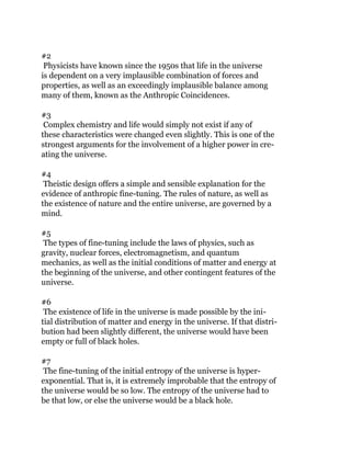 #2
Physicists have known since the 1950s that life in the universe
is dependent on a very implausible combination of forces and
properties, as well as an exceedingly implausible balance among
many of them, known as the Anthropic Coincidences.
#3
Complex chemistry and life would simply not exist if any of
these characteristics were changed even slightly. This is one of the
strongest arguments for the involvement of a higher power in cre-
ating the universe.
#4
Theistic design offers a simple and sensible explanation for the
evidence of anthropic fine-tuning. The rules of nature, as well as
the existence of nature and the entire universe, are governed by a
mind.
#5
The types of fine-tuning include the laws of physics, such as
gravity, nuclear forces, electromagnetism, and quantum
mechanics, as well as the initial conditions of matter and energy at
the beginning of the universe, and other contingent features of the
universe.
#6
The existence of life in the universe is made possible by the ini-
tial distribution of matter and energy in the universe. If that distri-
bution had been slightly different, the universe would have been
empty or full of black holes.
#7
The fine-tuning of the initial entropy of the universe is hyper-
exponential. That is, it is extremely improbable that the entropy of
the universe would be so low. The entropy of the universe had to
be that low, or else the universe would be a black hole.
 