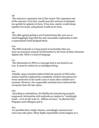 #8
The universe’s expansion rate is fine-tuned. The expansion rate
of the universe, if too fast, would cause the universe to dissipate
too quickly for galaxies to form. If too slow, matter would clump
together too much, and galaxies would never form.
#9
The odds against getting a set of natural laws like ours are so
mind-bogglingly huge that the only reasonable explanation is that
a supernatural mind designed them.
#10
The DNA molecule is a long strand of nucleotides that can
store an enormous amount of information in the form of afour-character
digital code. DNA is a kind of language.
#11
The information in DNA is a message that is not found in na-
ture. It must be written by an intelligent being.
#12
Initially, many scientists believed that the genesis of DNA infor-
mation could be explained by completely random interactions be-
tween molecules in the earth’s seas or some other suitable envi-
ronment. However, few respectable scientists have endorsed this
viewpoint since the late 1960s.
#13
According to calculations, the likelihood of producing properly
sequenced, information-rich molecules at random is “vanishingly
small… even on the scale of… billions of years,” as physicist Ilya
Prigogine and colleagues put it.
#14
It’s possible that a single, bizarre, exceedingly unusual occur-
rence may take place. Many highly improbable events happen on a
 