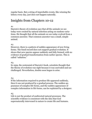 regular basis. But a string of improbable events, like winning the
lottery every day, just does not happen naturally.
Insights from Chapters 10-12
#1
Darwin’s theory of evolution says that all the animals we see
today were created by natural selection acting on random varia-
tions. He thought that all the animals we see today evolved from a
common ancestor. That common ancestor was a small, simple
animal.
#2
However, there is a pattern of sudden appearance of new living
forms. The fossil record does not support gradual evolution. It
shows that new species appear suddenly and fully formed, with no
evidence of gradual transformation from earlier species. This is
called “saltation.”
#3
In 1959, the centennial of Darwin’s book, scientists thought that
the theory of evolution was right because it was unrivaled and un-
challenged. Nevertheless, doubts soon began to arise.
#4
If the information required to produce life appeared suddenly,
then it was not produced by a gradual process. The sudden ap-
pearance of complex life forms, and the sudden appearance of
complex information in life forms, can be explained by a designer.
#5
Life is not the product of undirected natural processes. The
scientific evidence is consistent with the idea that God
supernaturally intervened in nature to create life and humans.
 
