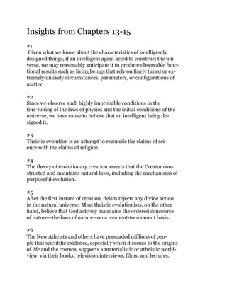 Insights from Chapters 13-15
#1
Given what we know about the characteristics of intelligently
designed things, if an intelligent agent acted to construct the uni-
verse, we may reasonably anticipate it to produce observable func-
tional results such as living beings that rely on finely tuned or ex-
tremely unlikely circumstances, parameters, or configurations of
matter.
#2
Since we observe such highly improbable conditions in the
fine-tuning of the laws of physics and the initial conditions of the
universe, we have cause to believe that an intelligent being de-
signed it.
#3
Theistic evolution is an attempt to reconcile the claims of sci-
ence with the claims of religion.
#4
The theory of evolutionary creation asserts that the Creator con-
structed and maintains natural laws, including the mechanisms of
purposeful evolution.
#5
After the first instant of creation, deism rejects any divine action
in the natural universe. Most theistic evolutionists, on the other
hand, believe that God actively maintains the ordered concourse
of nature—the laws of nature—on a moment-to-moment basis.
#6
The New Atheists and others have persuaded millions of peo-
ple that scientific evidence, especially when it comes to the origins
of life and the cosmos, supports a materialistic or atheistic world-
view, via their books, television interviews, films, and lectures.
 