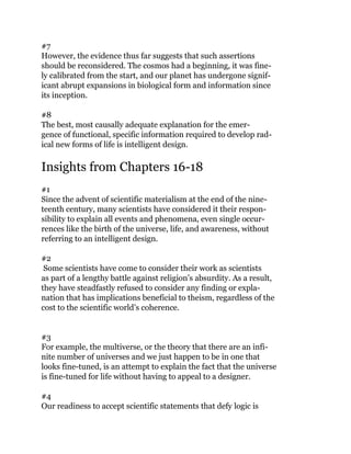 #7
However, the evidence thus far suggests that such assertions
should be reconsidered. The cosmos had a beginning, it was fine-
ly calibrated from the start, and our planet has undergone signif-
icant abrupt expansions in biological form and information since
its inception.
#8
The best, most causally adequate explanation for the emer-
gence of functional, specific information required to develop rad-
ical new forms of life is intelligent design.
Insights from Chapters 16-18
#1
Since the advent of scientific materialism at the end of the nine-
teenth century, many scientists have considered it their respon-
sibility to explain all events and phenomena, even single occur-
rences like the birth of the universe, life, and awareness, without
referring to an intelligent design.
#2
Some scientists have come to consider their work as scientists
as part of a lengthy battle against religion’s absurdity. As a result,
they have steadfastly refused to consider any finding or expla-
nation that has implications beneficial to theism, regardless of the
cost to the scientific world’s coherence.
#3
For example, the multiverse, or the theory that there are an infi-
nite number of universes and we just happen to be in one that
looks fine-tuned, is an attempt to explain the fact that the universe
is fine-tuned for life without having to appeal to a designer.
#4
Our readiness to accept scientific statements that defy logic is
 