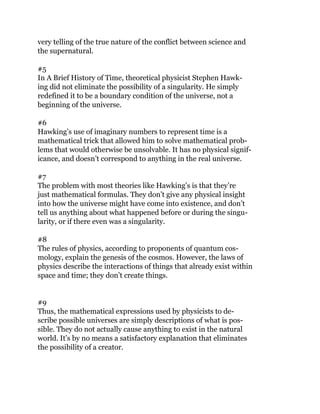 very telling of the true nature of the conflict between science and
the supernatural.
#5
In A Brief History of Time, theoretical physicist Stephen Hawk-
ing did not eliminate the possibility of a singularity. He simply
redefined it to be a boundary condition of the universe, not a
beginning of the universe.
#6
Hawking’s use of imaginary numbers to represent time is a
mathematical trick that allowed him to solve mathematical prob-
lems that would otherwise be unsolvable. It has no physical signif-
icance, and doesn’t correspond to anything in the real universe.
#7
The problem with most theories like Hawking’s is that they’re
just mathematical formulas. They don’t give any physical insight
into how the universe might have come into existence, and don’t
tell us anything about what happened before or during the singu-
larity, or if there even was a singularity.
#8
The rules of physics, according to proponents of quantum cos-
mology, explain the genesis of the cosmos. However, the laws of
physics describe the interactions of things that already exist within
space and time; they don’t create things.
#9
Thus, the mathematical expressions used by physicists to de-
scribe possible universes are simply descriptions of what is pos-
sible. They do not actually cause anything to exist in the natural
world. It’s by no means a satisfactory explanation that eliminates
the possibility of a creator.
 