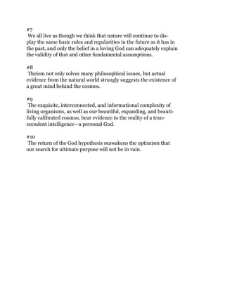 #7
We all live as though we think that nature will continue to dis-
play the same basic rules and regularities in the future as it has in
the past, and only the belief in a loving God can adequately explain
the validity of that and other fundamental assumptions.
#8
Theism not only solves many philosophical issues, but actual
evidence from the natural world strongly suggests the existence of
a great mind behind the cosmos.
#9
The exquisite, interconnected, and informational complexity of
living organisms, as well as our beautiful, expanding, and beauti-
fully calibrated cosmos, bear evidence to the reality of a tran-
scendent intelligence—a personal God.
#10
The return of the God hypothesis reawakens the optimism that
our search for ultimate purpose will not be in vain.
 