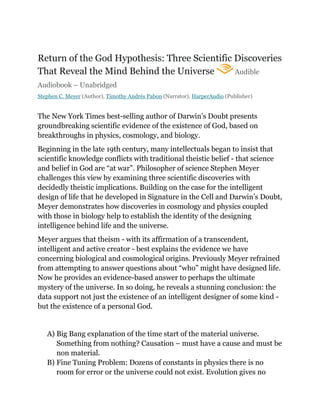 Return of the God Hypothesis: Three Scientific Discoveries
That Reveal the Mind Behind the Universe Audible
Audiobook – Unabridged
Stephen C. Meyer (Author), Timothy Andrés Pabon (Narrator), HarperAudio (Publisher)
The New York Times best-selling author of Darwin’s Doubt presents
groundbreaking scientific evidence of the existence of God, based on
breakthroughs in physics, cosmology, and biology.
Beginning in the late 19th century, many intellectuals began to insist that
scientific knowledge conflicts with traditional theistic belief - that science
and belief in God are “at war”. Philosopher of science Stephen Meyer
challenges this view by examining three scientific discoveries with
decidedly theistic implications. Building on the case for the intelligent
design of life that he developed in Signature in the Cell and Darwin’s Doubt,
Meyer demonstrates how discoveries in cosmology and physics coupled
with those in biology help to establish the identity of the designing
intelligence behind life and the universe.
Meyer argues that theism - with its affirmation of a transcendent,
intelligent and active creator - best explains the evidence we have
concerning biological and cosmological origins. Previously Meyer refrained
from attempting to answer questions about “who” might have designed life.
Now he provides an evidence-based answer to perhaps the ultimate
mystery of the universe. In so doing, he reveals a stunning conclusion: the
data support not just the existence of an intelligent designer of some kind -
but the existence of a personal God.
A) Big Bang explanation of the time start of the material universe.
Something from nothing? Causation – must have a cause and must be
non material.
B) Fine Tuning Problem: Dozens of constants in physics there is no
room for error or the universe could not exist. Evolution gives no
 