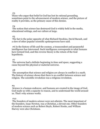 #3
Those who argue that belief in God has lost its rational grounding
sometimes point to the advancement of modern science, and the picture of
reality it provides, as the primary cause of this demise.
#4
The notion that science has destroyed God is widely held in the media,
educational settings, and our culture at large.
#5
The fact is the polar opposite of what Richard Dawkins, David Barash, and
a slew of other popular scientific spokespersons have said.
#6 In the history of life and the cosmos, a transcendent and purposeful
intelligence has intervened. Such intelligence corresponds to what humans
have termed God, and this reverse theory is the return of the God
hypothesis.
#7
The universe had a definite beginning in time and space, suggesting a
cause beyond the physical or material universe.
#8
The assumption that science and religion are always in conflict is a myth.
The history of science shows that there is no conflict between science and
religion. The scientific revolution was a religious revolution.
#9
Science is a human endeavor, and humans are created in the image of God.
God made us with a capacity to reason, and to understand the world around
us. That’s why science works.
#10
The founders of modern science were not atheists. The most important of
the founders, Isaac Newton, was a Christian, a devout one. Other founders
of modern science such as Robert Boyle, Robert Hooke, and William
Harvey were also Christians.
 