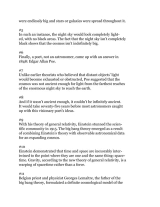 were endlessly big and stars or galaxies were spread throughout it.
#5
In such an instance, the night sky would look completely light-
ed, with no black areas. The fact that the night sky isn’t completely
black shows that the cosmos isn’t indefinitely big.
#6
Finally, a poet, not an astronomer, came up with an answer in
1848: Edgar Allan Poe.
#7
Unlike earlier theorists who believed that distant objects’ light
would become exhausted or obstructed, Poe suggested that the
cosmos was not ancient enough for light from the farthest reaches
of the enormous night sky to reach the earth.
#8
And if it wasn’t ancient enough, it couldn’t be infinitely ancient.
It would take seventy-five years before most astronomers caught
up with this visionary poet’s ideas.
#9
With his theory of general relativity, Einstein stunned the scien-
tific community in 1915. The big bang theory emerged as a result
of combining Einstein’s theory with observable astronomical data
for an expanding cosmos.
#10
Einstein demonstrated that time and space are inexorably inter-
twined to the point where they are one and the same thing: space-
time. Gravity, according to the new theory of general relativity, is a
warping of spacetime rather than a force.
#11
Belgian priest and physicist Georges Lemaître, the father of the
big bang theory, formulated a definite cosmological model of the
 