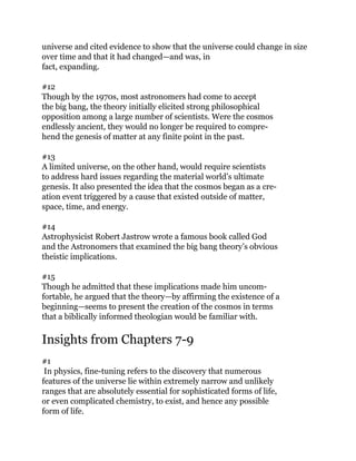 universe and cited evidence to show that the universe could change in size
over time and that it had changed—and was, in
fact, expanding.
#12
Though by the 1970s, most astronomers had come to accept
the big bang, the theory initially elicited strong philosophical
opposition among a large number of scientists. Were the cosmos
endlessly ancient, they would no longer be required to compre-
hend the genesis of matter at any finite point in the past.
#13
A limited universe, on the other hand, would require scientists
to address hard issues regarding the material world’s ultimate
genesis. It also presented the idea that the cosmos began as a cre-
ation event triggered by a cause that existed outside of matter,
space, time, and energy.
#14
Astrophysicist Robert Jastrow wrote a famous book called God
and the Astronomers that examined the big bang theory’s obvious
theistic implications.
#15
Though he admitted that these implications made him uncom-
fortable, he argued that the theory—by affirming the existence of a
beginning—seems to present the creation of the cosmos in terms
that a biblically informed theologian would be familiar with.
Insights from Chapters 7-9
#1
In physics, fine-tuning refers to the discovery that numerous
features of the universe lie within extremely narrow and unlikely
ranges that are absolutely essential for sophisticated forms of life,
or even complicated chemistry, to exist, and hence any possible
form of life.
 