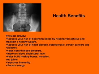 Health Benefits Physical activity: Reduces your risk of becoming obese by helping you achieve and maintain a healthy weight. Reduces your risk of heart disease, osteoporosis, certain cancers and diabetes. Helps control blood pressure. Improves blood cholesterol level  Helps build healthy bones, muscles, and joints •  Improves immunity •  Boosts energy 