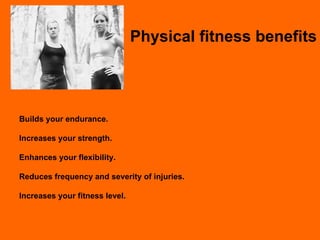Physical fitness benefits Builds your endurance. Increases your strength. Enhances your flexibility. Reduces frequency and severity of injuries. Increases your fitness level. 