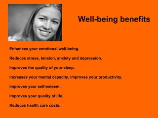 Well-being benefits Enhances your emotional well-being. Reduces stress, tension, anxiety and depression. Improves the quality of your sleep. Increases your mental capacity, improves your productivity. Improves your self-esteem. Improves your quality of life. Reduces health care costs. 