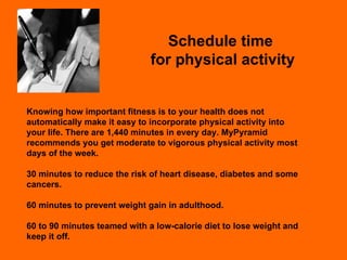 Schedule time  for physical activity Knowing how important fitness is to your health does not automatically make it easy to incorporate physical activity into your life. There are 1,440 minutes in every day. MyPyramid recommends you get moderate to vigorous physical activity most days of the week. 30 minutes to reduce the risk of heart disease, diabetes and some cancers. 60 minutes to prevent weight gain in adulthood. 60 to 90 minutes teamed with a low-calorie diet to lose weight and keep it off. 