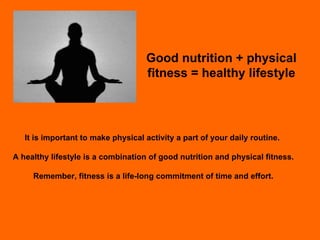 Good nutrition + physical fitness = healthy lifestyle It is important to make physical activity a part of your daily routine.  A healthy lifestyle is a combination of good nutrition and physical fitness. Remember, fitness is a life-long commitment of time and effort. 