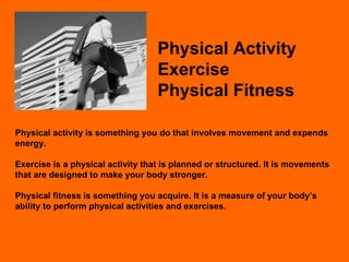 Physical Activity Exercise Physical Fitness Physical activity is something you do that involves movement and expends energy. Exercise is a physical activity that is planned or structured. It is movements that are designed to make your body stronger. Physical fitness is something you acquire. It is a measure of your body’s ability to perform physical activities and exercises. 