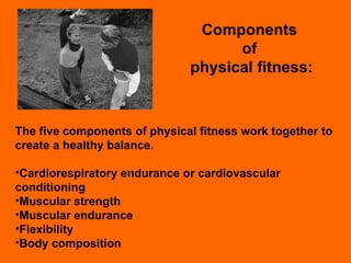 Components  of  physical fitness: The five components of physical fitness work together to create a healthy balance. Cardiorespiratory endurance or cardiovascular conditioning Muscular strength Muscular endurance Flexibility Body composition 