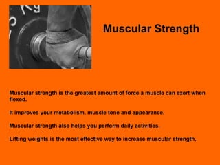 Muscular Strength Muscular strength is the greatest amount of force a muscle can exert when flexed.  It improves your metabolism, muscle tone and appearance. Muscular strength also helps you perform daily activities. Lifting weights is the most effective way to increase muscular strength. 
