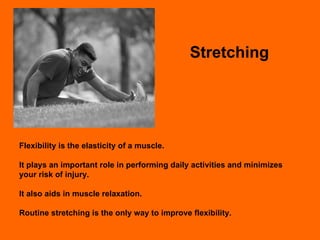 Stretching Flexibility is the elasticity of a muscle.  It plays an important role in performing daily activities and minimizes your risk of injury. It also aids in muscle relaxation. Routine stretching is the only way to improve flexibility. 