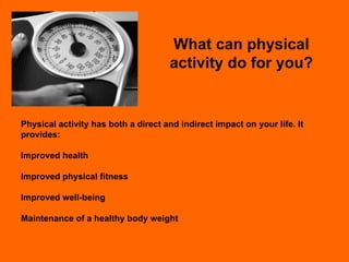 What can physical activity do for you? Physical activity has both a direct and indirect impact on your life. It provides: Improved health Improved physical fitness Improved well-being Maintenance of a healthy body weight 