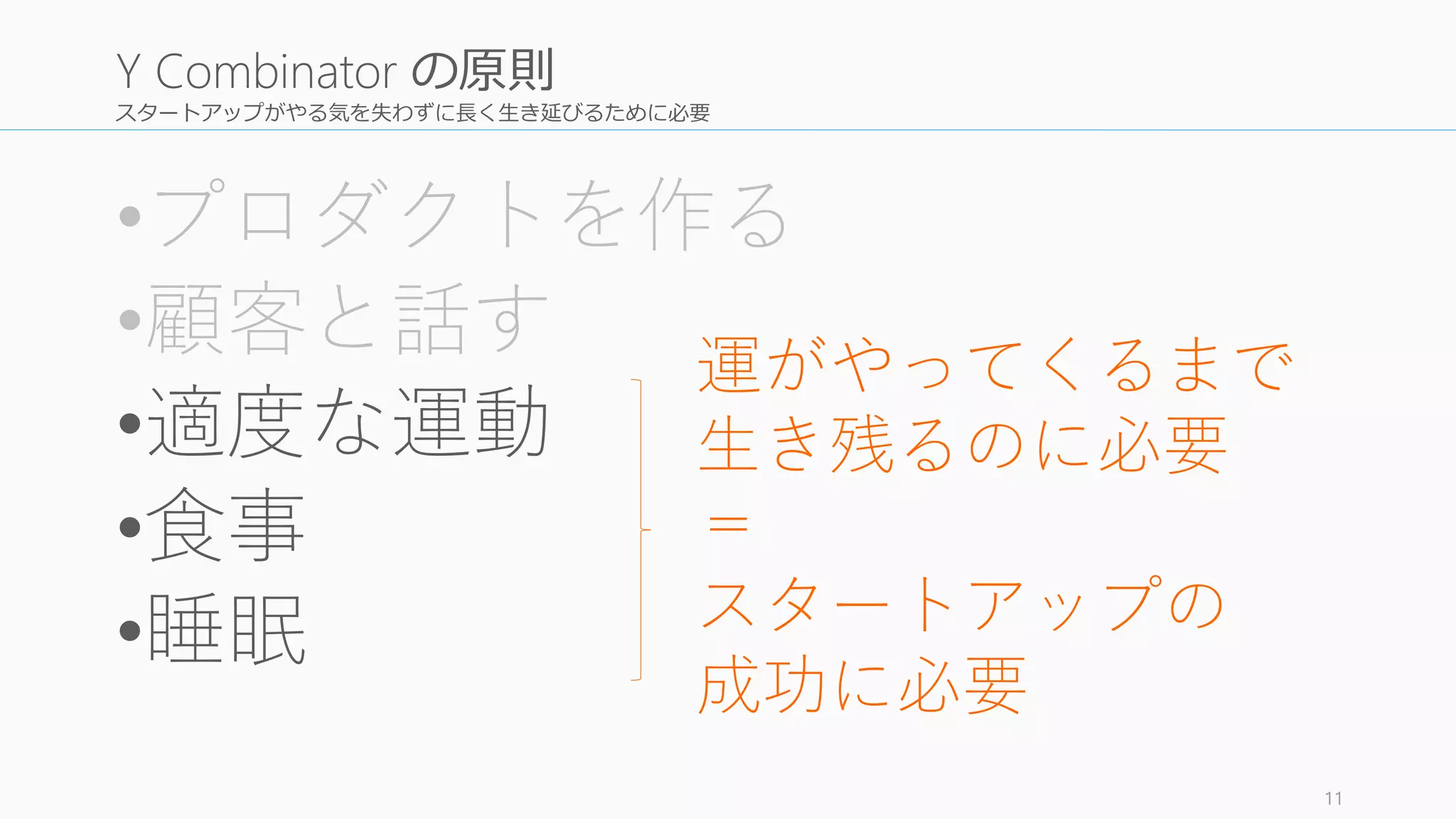 スタートアップがやる気を失わずに長く生き延びるために必要
•プロダクトを作る
•顧客と話す
•適度な運動
•食事
•睡眠
11
Y Combinator の原則
運がやってくるまで
生き残るのに必要
＝
スタートアップの
成功に必要
 