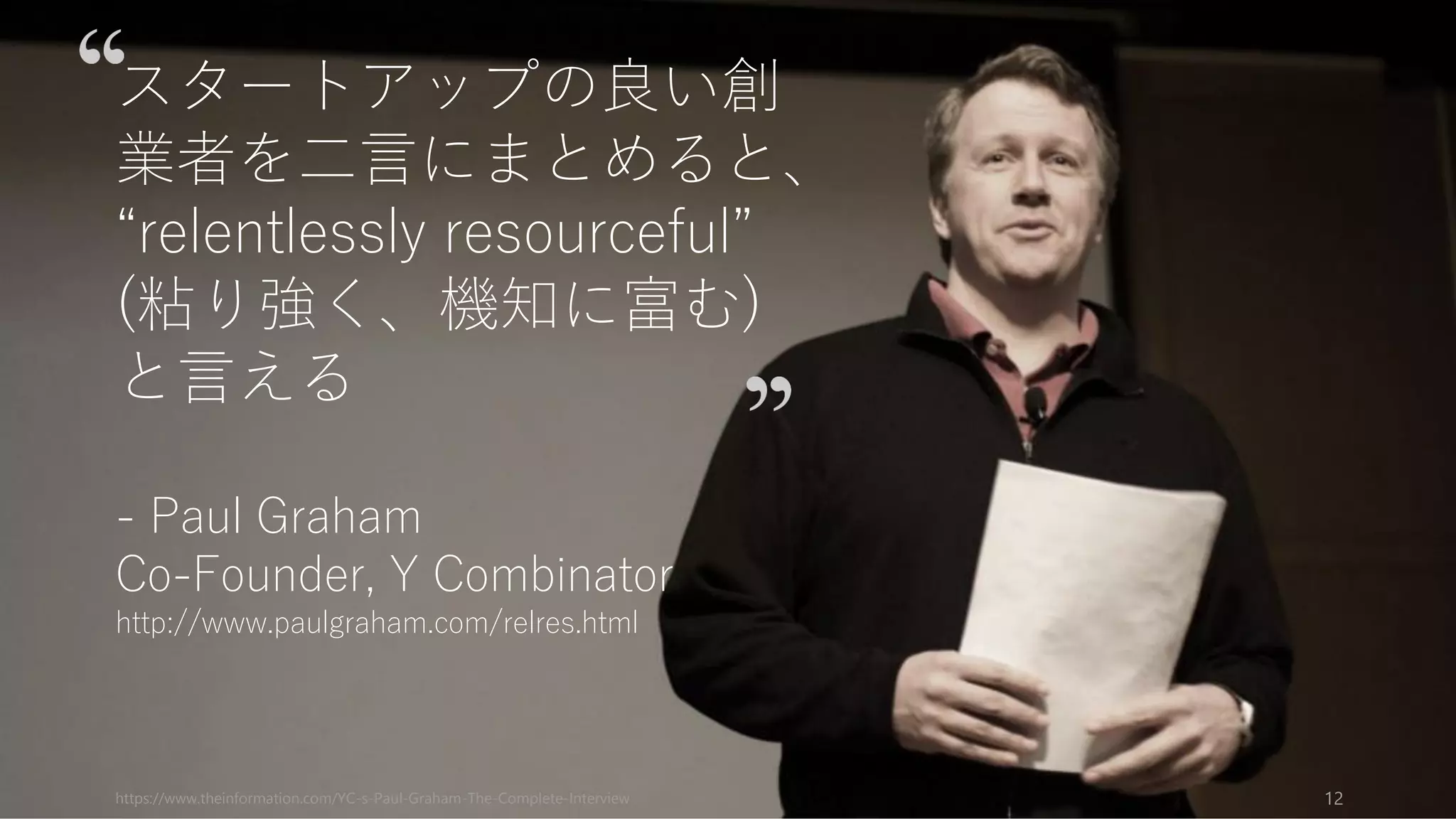 https://www.theinformation.com/YC-s-Paul-Graham-The-Complete-Interview 12
スタートアップの良い創
業者を二言にまとめると、
“relentlessly resourceful”
(粘り強く、機知に富む)
と言える
- Paul Graham
Co-Founder, Y Combinator
http://www.paulgraham.com/relres.html
 