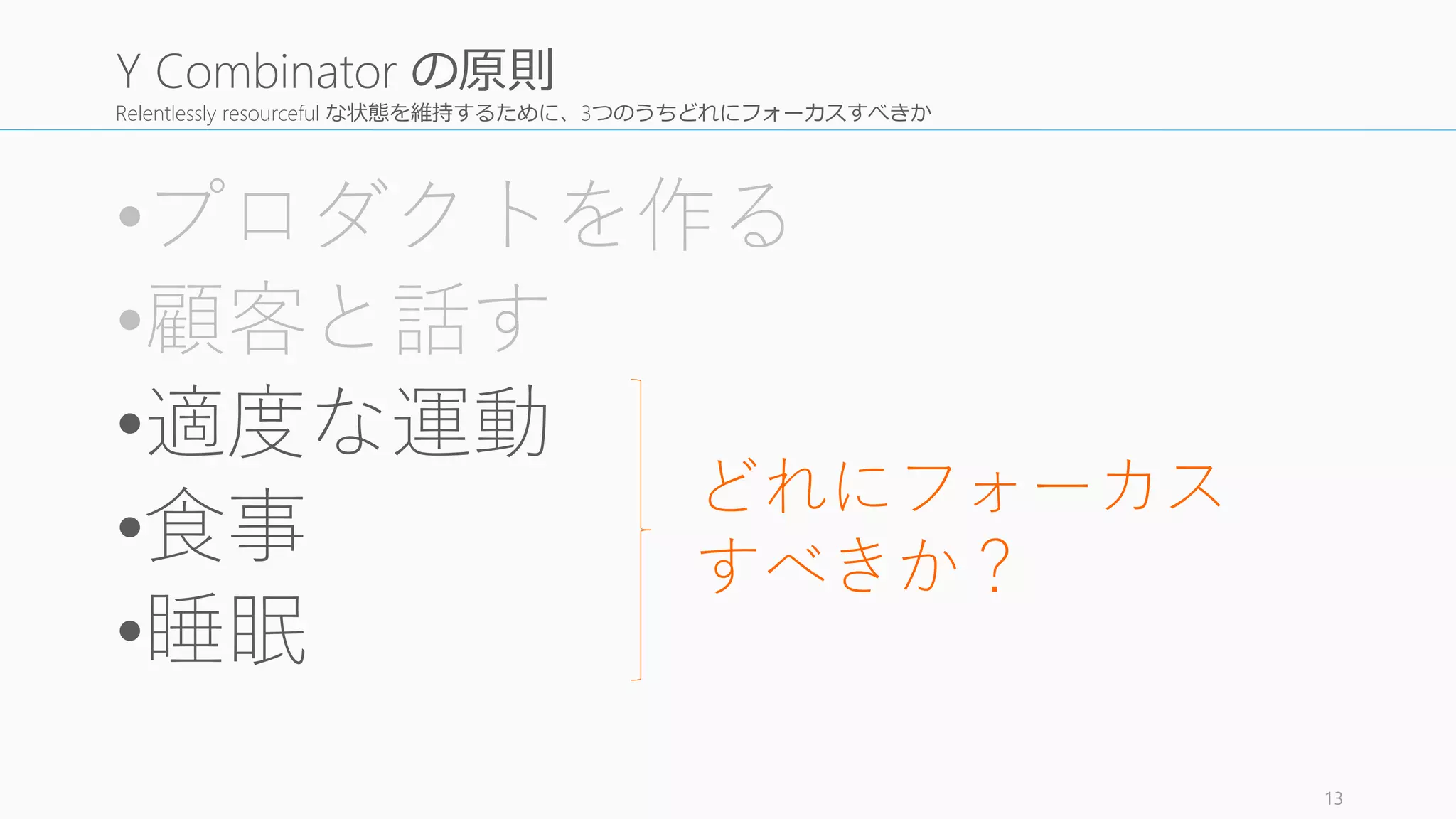 Relentlessly resourceful な状態を維持するために、3つのうちどれにフォーカスすべきか
•プロダクトを作る
•顧客と話す
•適度な運動
•食事
•睡眠
13
Y Combinator の原則
どれにフォーカス
すべきか？
 
