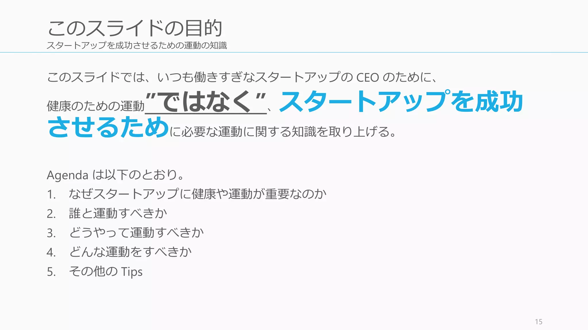 スタートアップを成功させるための運動の知識
このスライドでは、いつも働きすぎなスタートアップの CEO のために、
健康のための運動”ではなく”、スタートアップを成功
させるために必要な運動に関する知識を取り上げる。
Agenda は以下のとおり。
1. なぜスタートアップに健康や運動が重要なのか
2. 誰と運動すべきか
3. どうやって運動すべきか
4. どんな運動をすべきか
5. その他の Tips
15
このスライドの目的
 