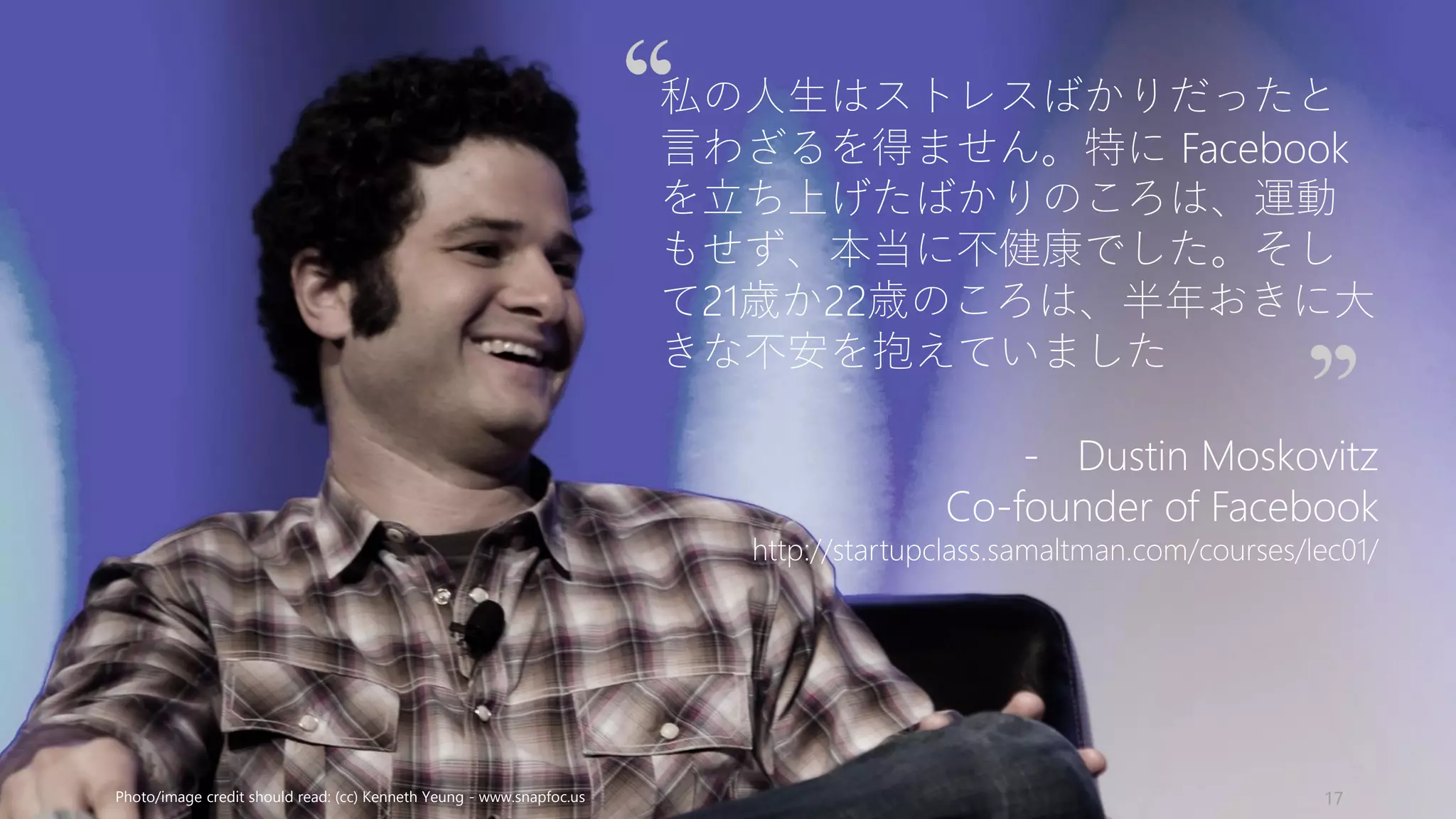 Photo/image credit should read: (cc) Kenneth Yeung - www.snapfoc.us 17
私の人生はストレスばかりだったと
言わざるを得ません。特に Facebook
を立ち上げたばかりのころは、運動
もせず、本当に不健康でした。そし
て21歳か22歳のころは、半年おきに大
きな不安を抱えていました
- Dustin Moskovitz
Co-founder of Facebook
http://startupclass.samaltman.com/courses/lec01/
 