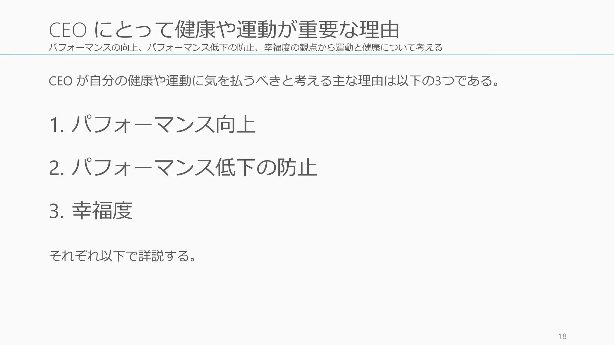 パフォーマンスの向上、パフォーマンス低下の防止、幸福度の観点から運動と健康について考える
CEO が自分の健康や運動に気を払うべきと考える主な理由は以下の3つである。
1. パフォーマンス向上
2. パフォーマンス低下の防止
3. 幸福度
それぞれ以下で詳説する。
18
CEO にとって健康や運動が重要な理由
 