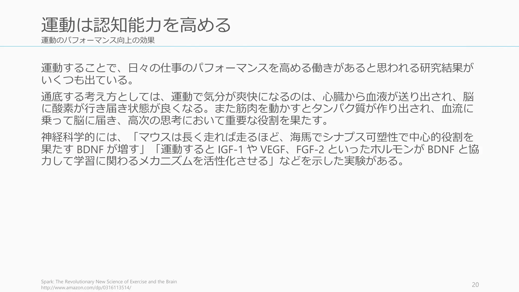 運動のパフォーマンス向上の効果
運動することで、日々の仕事のパフォーマンスを高める働きがあると思われる研究結果が
いくつも出ている。
通底する考え方としては、運動で気分が爽快になるのは、心臓から血液が送り出され、脳
に酸素が行き届き状態が良くなる。また筋肉を動かすとタンパク質が作り出され、血流に
乗って脳に届き、高次の思考において重要な役割を果たす。
神経科学的には、「マウスは長く走れば走るほど、海馬でシナプス可塑性で中心的役割を
果たす BDNF が増す」「運動すると IGF-1 や VEGF、FGF-2 といったホルモンが BDNF と協
力して学習に関わるメカニズムを活性化させる」などを示した実験がある。
Spark: The Revolutionary New Science of Exercise and the Brain
http://www.amazon.com/dp/0316113514/ 20
運動は認知能力を高める
 