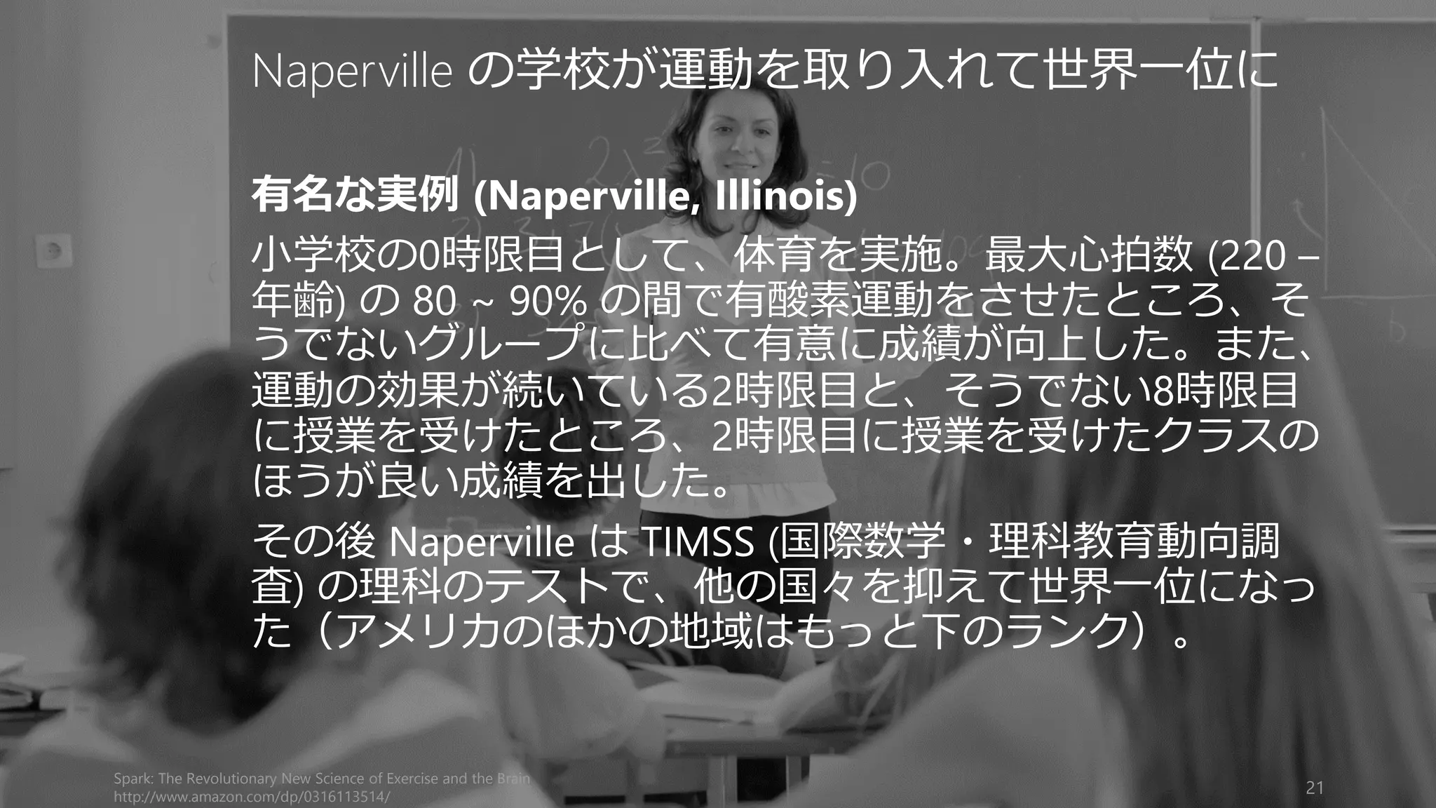 Spark: The Revolutionary New Science of Exercise and the Brain
http://www.amazon.com/dp/0316113514/
21
Naperville の学校が運動を取り入れて世界一位に
有名な実例 (Naperville, Illinois)
小学校の0時限目として、体育を実施。最大心拍数 (220 –
年齢) の 80 ~ 90% の間で有酸素運動をさせたところ、そ
うでないグループに比べて有意に成績が向上した。また、
運動の効果が続いている2時限目と、そうでない8時限目
に授業を受けたところ、2時限目に授業を受けたクラスの
ほうが良い成績を出した。
その後 Naperville は TIMSS (国際数学・理科教育動向調
査) の理科のテストで、他の国々を抑えて世界一位になっ
た（アメリカのほかの地域はもっと下のランク）。
 