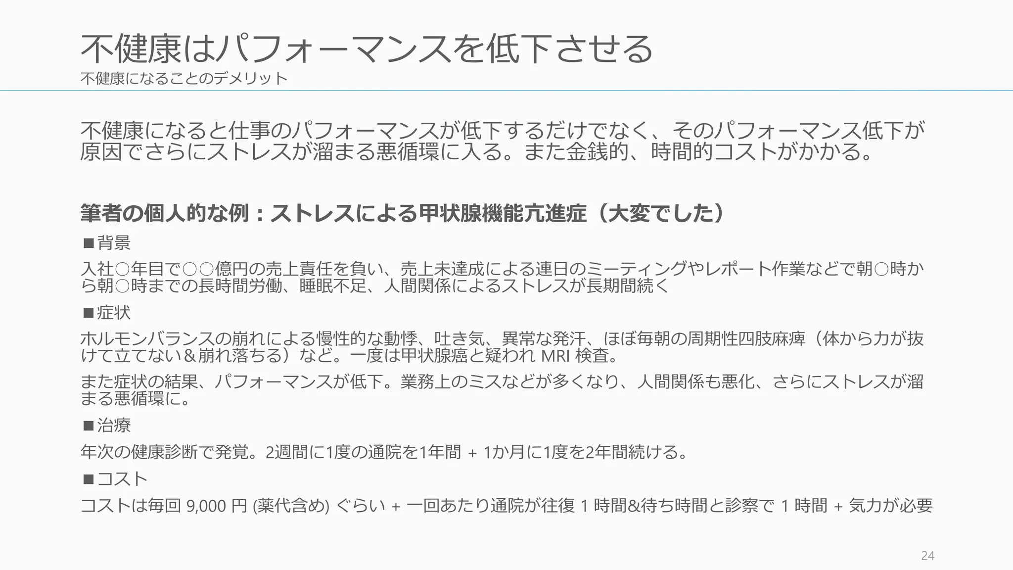 不健康になることのデメリット
不健康になると仕事のパフォーマンスが低下するだけでなく、そのパフォーマンス低下が
原因でさらにストレスが溜まる悪循環に入る。また金銭的、時間的コストがかかる。
筆者の個人的な例：ストレスによる甲状腺機能亢進症（大変でした）
■背景
入社○年目で○○億円の売上責任を負い、売上未達成による連日のミーティングやレポート作業などで朝○時か
ら朝○時までの長時間労働、睡眠不足、人間関係によるストレスが長期間続く
■症状
ホルモンバランスの崩れによる慢性的な動悸、吐き気、異常な発汗、ほぼ毎朝の周期性四肢麻痺（体から力が抜
けて立てない＆崩れ落ちる）など。一度は甲状腺癌と疑われ MRI 検査。
また症状の結果、パフォーマンスが低下。業務上のミスなどが多くなり、人間関係も悪化、さらにストレスが溜
まる悪循環に。
■治療
年次の健康診断で発覚。2週間に1度の通院を1年間 + 1か月に1度を2年間続ける。
■コスト
コストは毎回 9,000 円 (薬代含め) ぐらい + 一回あたり通院が往復 1 時間&待ち時間と診察で 1 時間 + 気力が必要
24
不健康はパフォーマンスを低下させる
 