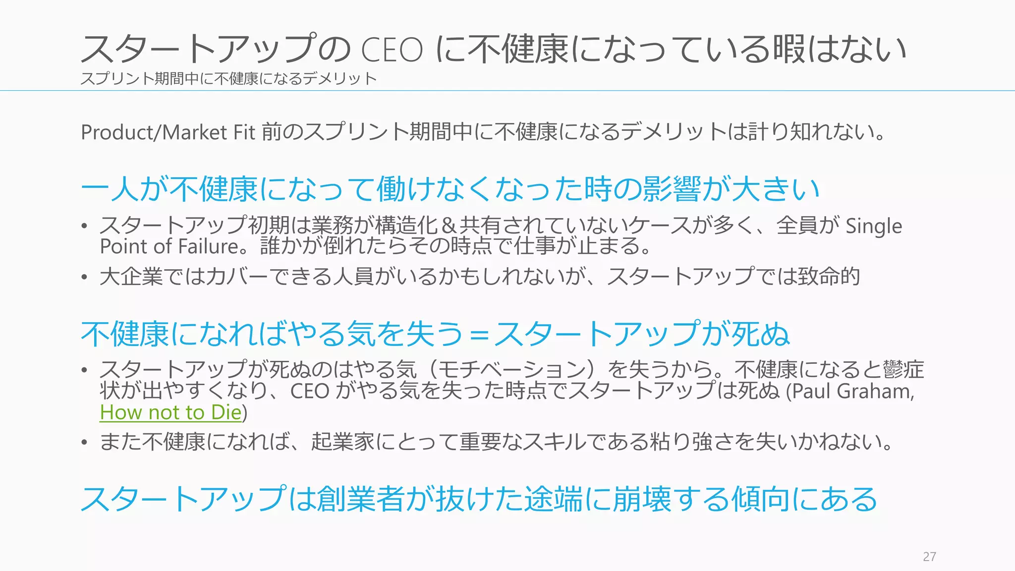 スプリント期間中に不健康になるデメリット
Product/Market Fit 前のスプリント期間中に不健康になるデメリットは計り知れない。
一人が不健康になって働けなくなった時の影響が大きい
• スタートアップ初期は業務が構造化＆共有されていないケースが多く、全員が Single
Point of Failure。誰かが倒れたらその時点で仕事が止まる。
• 大企業ではカバーできる人員がいるかもしれないが、スタートアップでは致命的
不健康になればやる気を失う＝スタートアップが死ぬ
• スタートアップが死ぬのはやる気（モチベーション）を失うから。不健康になると鬱症
状が出やすくなり、CEO がやる気を失った時点でスタートアップは死ぬ (Paul Graham,
How not to Die)
• また不健康になれば、起業家にとって重要なスキルである粘り強さを失いかねない。
スタートアップは創業者が抜けた途端に崩壊する傾向にある
27
スタートアップの CEO に不健康になっている暇はない
 