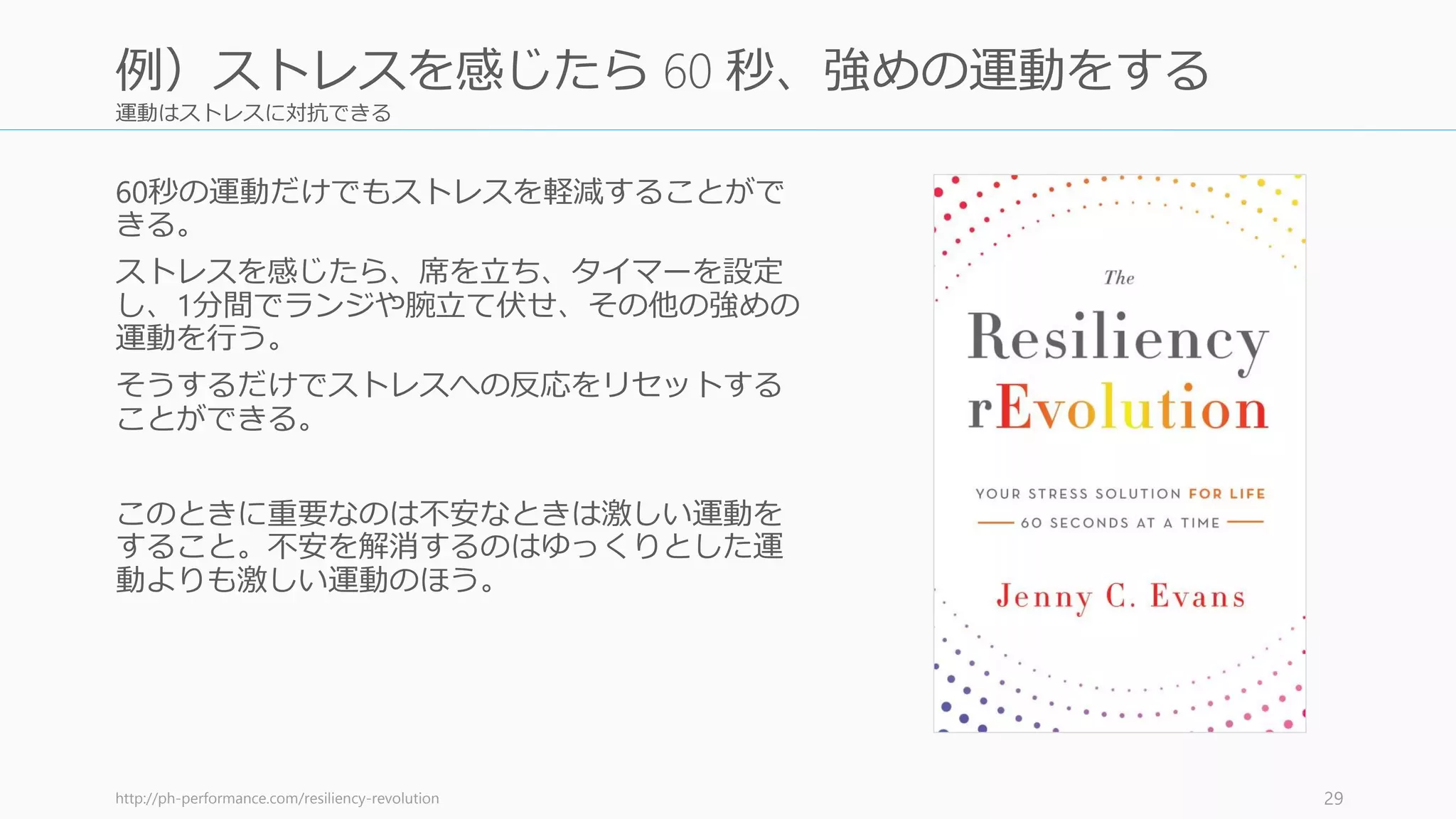 運動はストレスに対抗できる
60秒の運動だけでもストレスを軽減することがで
きる。
ストレスを感じたら、席を立ち、タイマーを設定
し、1分間でランジや腕立て伏せ、その他の強めの
運動を行う。
そうするだけでストレスへの反応をリセットする
ことができる。
このときに重要なのは不安なときは激しい運動を
すること。不安を解消するのはゆっくりとした運
動よりも激しい運動のほう。
http://ph-performance.com/resiliency-revolution 29
例）ストレスを感じたら 60 秒、強めの運動をする
 