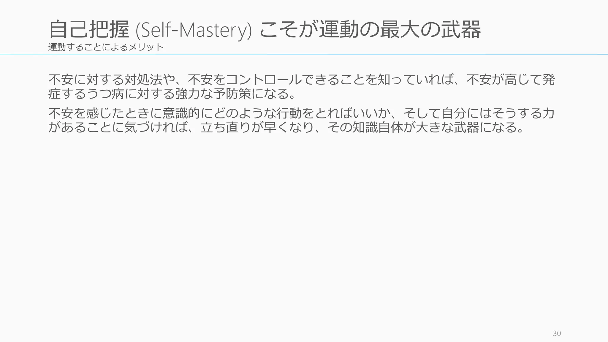 運動することによるメリット
不安に対する対処法や、不安をコントロールできることを知っていれば、不安が高じて発
症するうつ病に対する強力な予防策になる。
不安を感じたときに意識的にどのような行動をとればいいか、そして自分にはそうする力
があることに気づければ、立ち直りが早くなり、その知識自体が大きな武器になる。
30
自己把握 (Self-Mastery) こそが運動の最大の武器
 